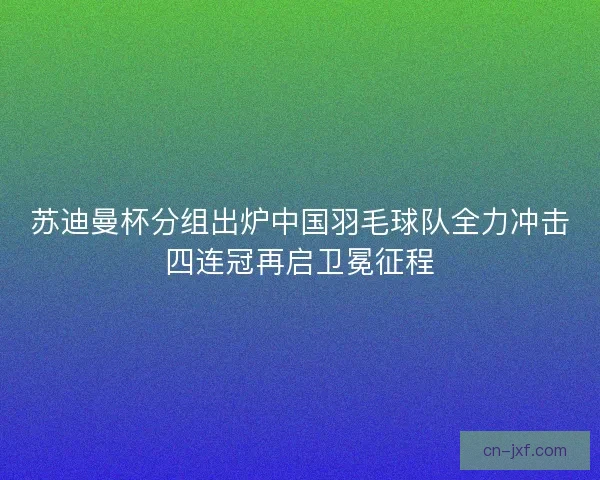 苏迪曼杯分组出炉中国羽毛球队全力冲击四连冠再启卫冕征程