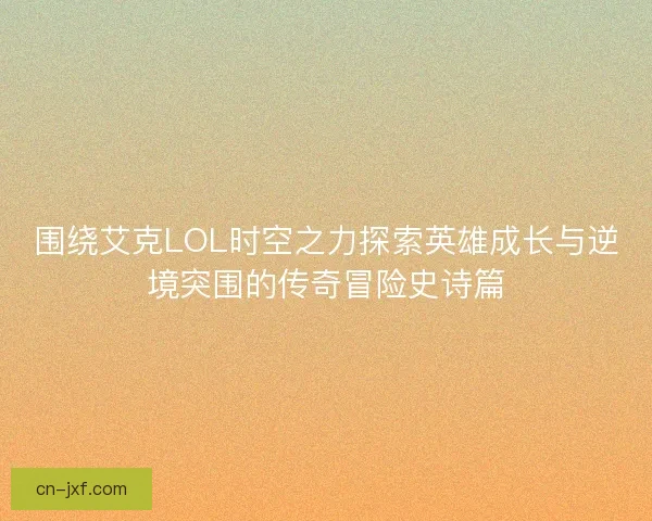 围绕艾克LOL时空之力探索英雄成长与逆境突围的传奇冒险史诗篇
