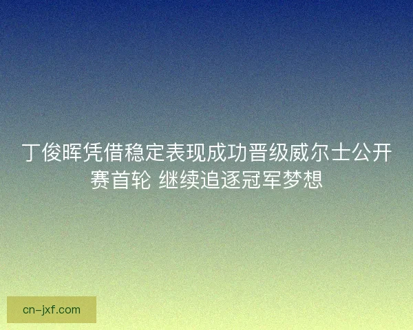 丁俊晖凭借稳定表现成功晋级威尔士公开赛首轮 继续追逐冠军梦想
