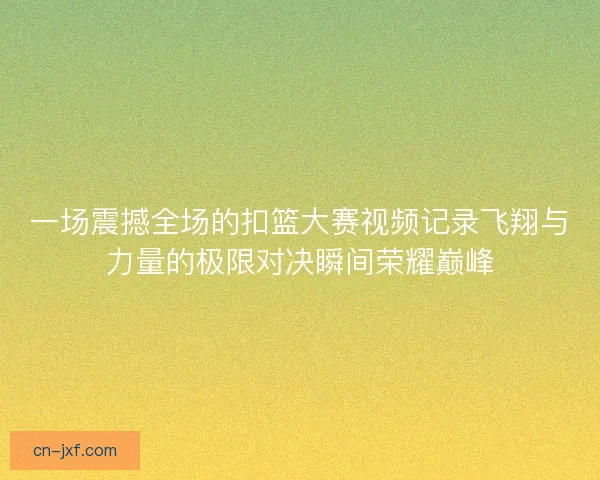 一场震撼全场的扣篮大赛视频记录飞翔与力量的极限对决瞬间荣耀巅峰
