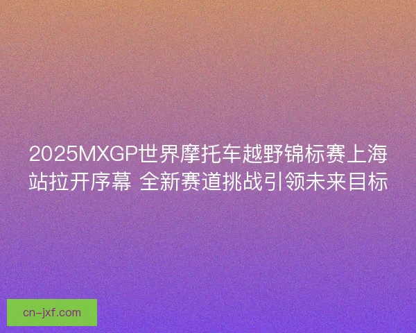2025MXGP世界摩托车越野锦标赛上海站拉开序幕 全新赛道挑战引领未来目标