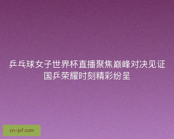 乒乓球女子世界杯直播聚焦巅峰对决见证国乒荣耀时刻精彩纷呈