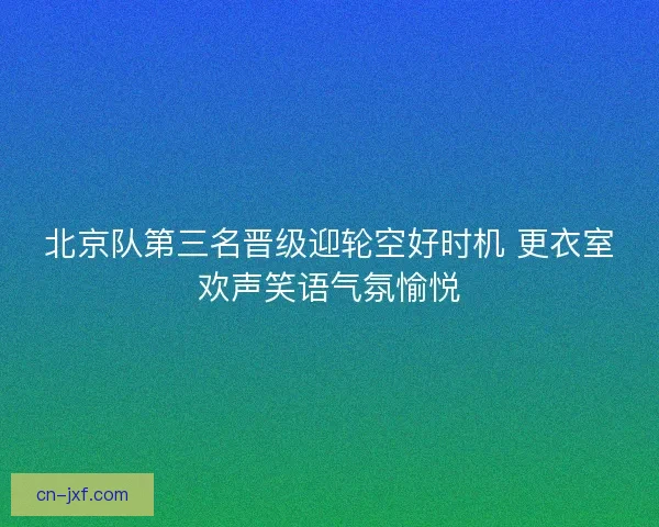 北京队第三名晋级迎轮空好时机 更衣室欢声笑语气氛愉悦